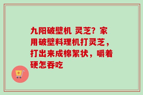 九阳破壁机 灵芝？家用破壁料理机打灵芝，打出来成棉絮状，嚼着硬怎吞吃