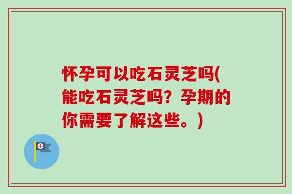 怀孕可以吃石灵芝吗(能吃石灵芝吗？孕期的你需要了解这些。)
