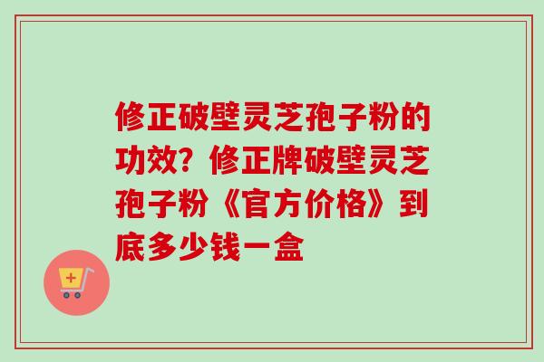 修正破壁灵芝孢子粉的功效？修正牌破壁灵芝孢子粉《官方价格》到底多少钱一盒