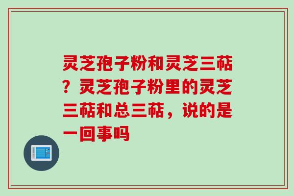 灵芝孢子粉和灵芝三萜？灵芝孢子粉里的灵芝三萜和总三萜，说的是一回事吗