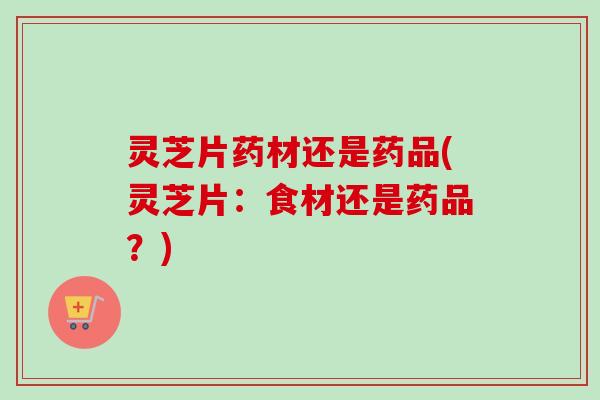 灵芝片药材还是药品(灵芝片：食材还是药品？)