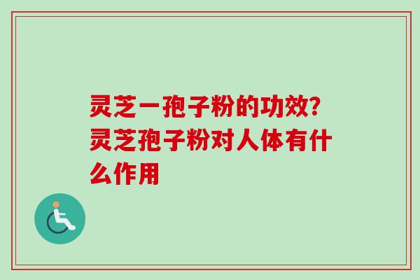 灵芝一孢子粉的功效？灵芝孢子粉对人体有什么作用