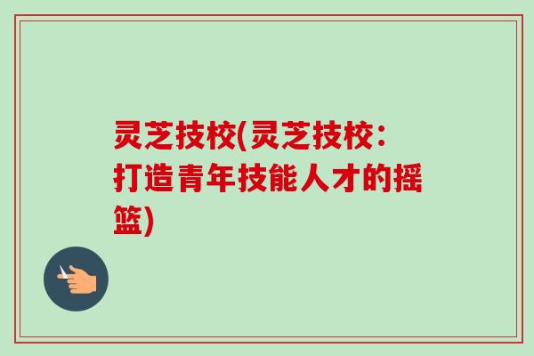 灵芝技校(灵芝技校：打造青年技能人才的摇篮)