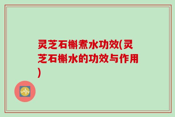 灵芝石槲煮水功效(灵芝石槲水的功效与作用)