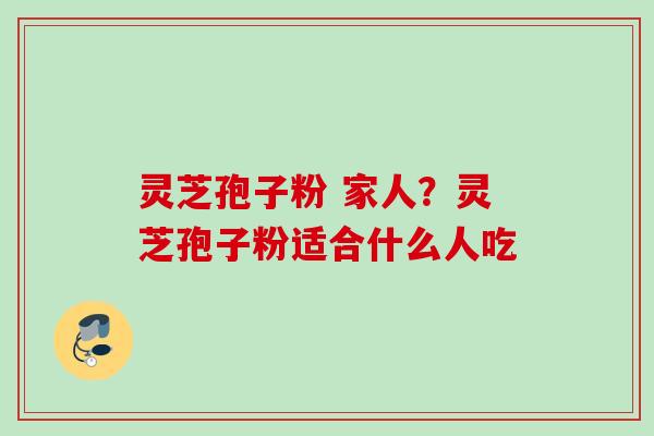 灵芝孢子粉 家人？灵芝孢子粉适合什么人吃