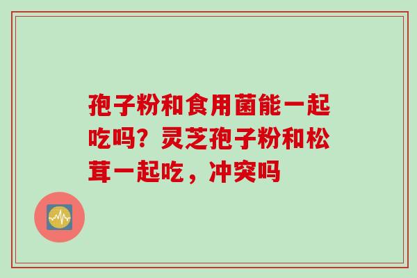 孢子粉和食用菌能一起吃吗？灵芝孢子粉和松茸一起吃，冲突吗