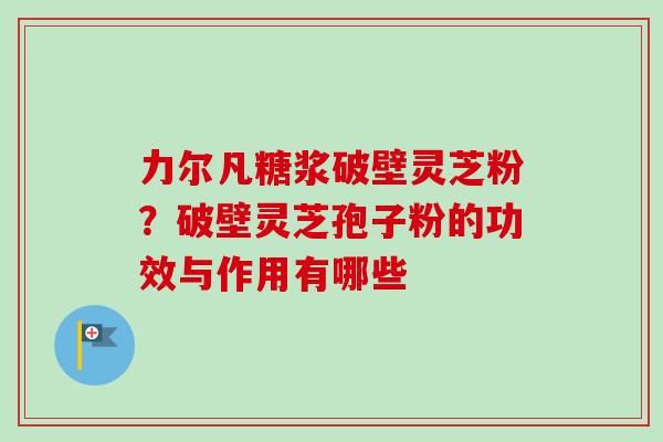 力尔凡糖浆破壁灵芝粉？破壁灵芝孢子粉的功效与作用有哪些
