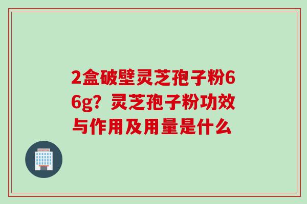 2盒破壁灵芝孢子粉66g？灵芝孢子粉功效与作用及用量是什么