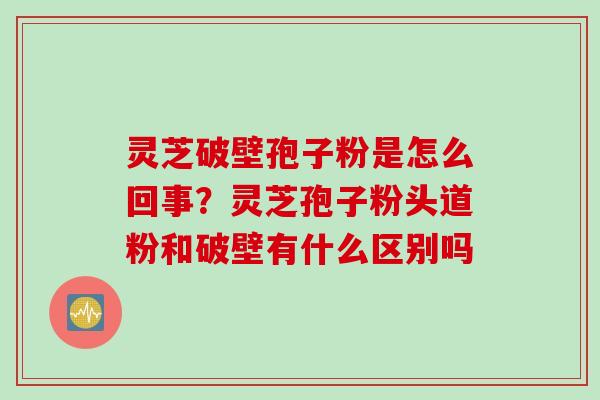 灵芝破壁孢子粉是怎么回事？灵芝孢子粉头道粉和破壁有什么区别吗