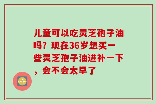 儿童可以吃灵芝孢子油吗？现在36岁想买一些灵芝孢子油进补一下，会不会太早了