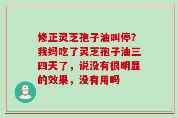 修正灵芝孢子油叫停？我妈吃了灵芝孢子油三四天了，说没有很明显的效果，没有用吗