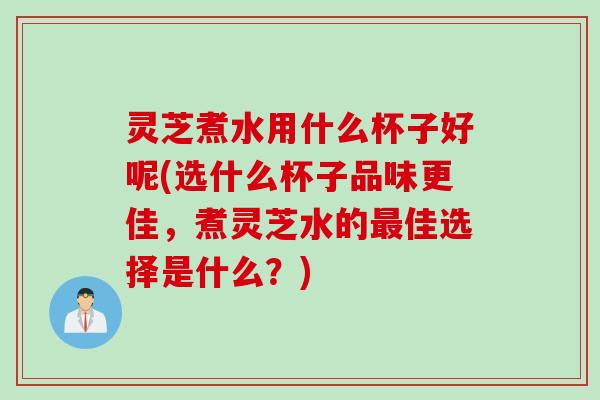 灵芝煮水用什么杯子好呢(选什么杯子品味更佳，煮灵芝水的最佳选择是什么？)