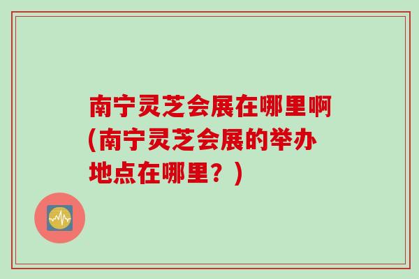 南宁灵芝会展在哪里啊(南宁灵芝会展的举办地点在哪里？)