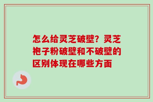 怎么给灵芝破壁？灵芝袍子粉破壁和不破壁的区别体现在哪些方面