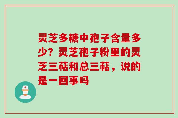 灵芝多糖中孢子含量多少？灵芝孢子粉里的灵芝三萜和总三萜，说的是一回事吗
