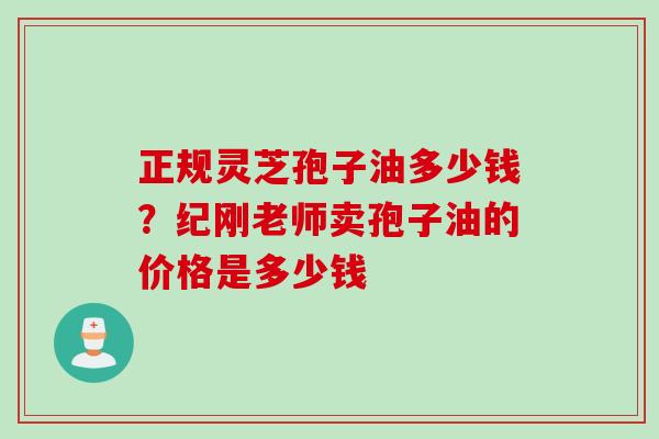 正规灵芝孢子油多少钱？纪刚老师卖孢子油的价格是多少钱