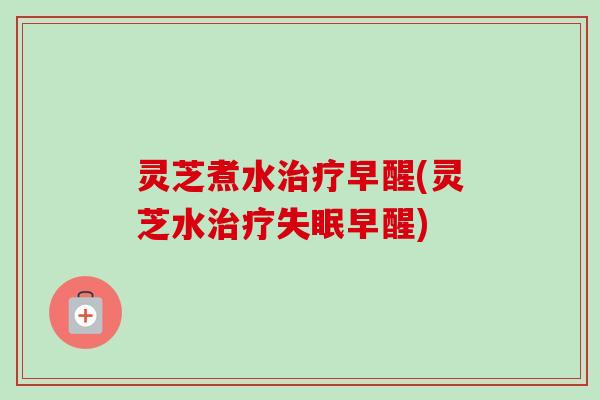 灵芝煮水治疗早醒(灵芝水治疗失眠早醒)