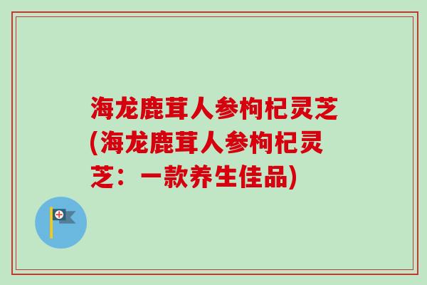 海龙鹿茸人参枸杞灵芝(海龙鹿茸人参枸杞灵芝：一款养生佳品)