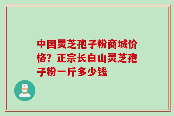 中国灵芝孢子粉商城价格？正宗长白山灵芝孢子粉一斤多少钱