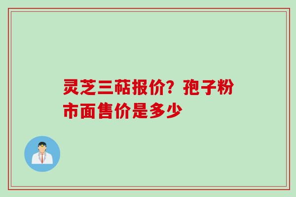 灵芝三萜报价？孢子粉市面售价是多少