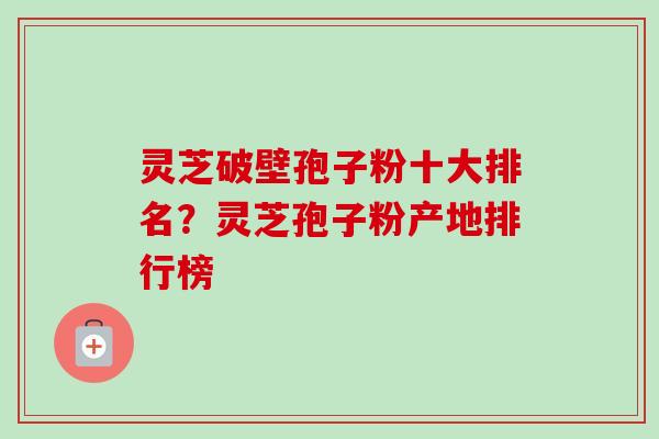 灵芝破壁孢子粉十大排名？灵芝孢子粉产地排行榜