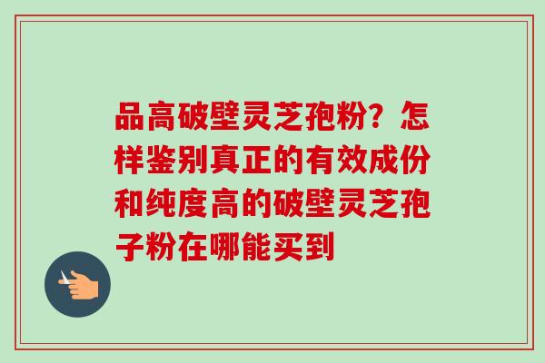 品高破壁灵芝孢粉？怎样鉴别真正的有效成份和纯度高的破壁灵芝孢子粉在哪能买到