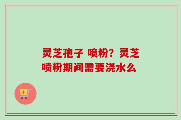 灵芝孢子 喷粉？灵芝喷粉期间需要浇水么
