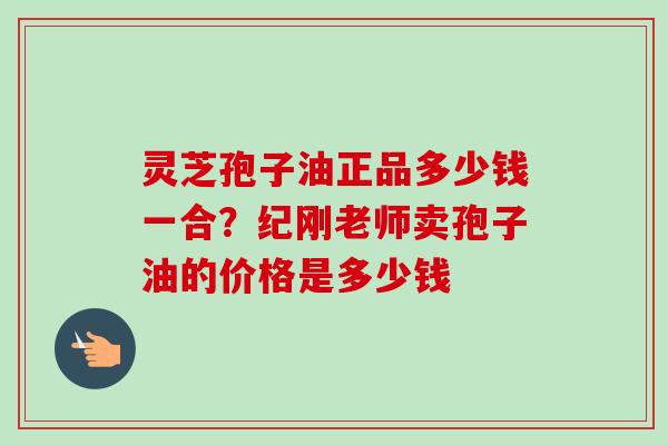 灵芝孢子油正品多少钱一合？纪刚老师卖孢子油的价格是多少钱