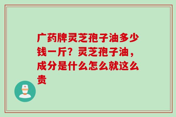 广药牌灵芝孢子油多少钱一斤？灵芝孢子油，成分是什么怎么就这么贵