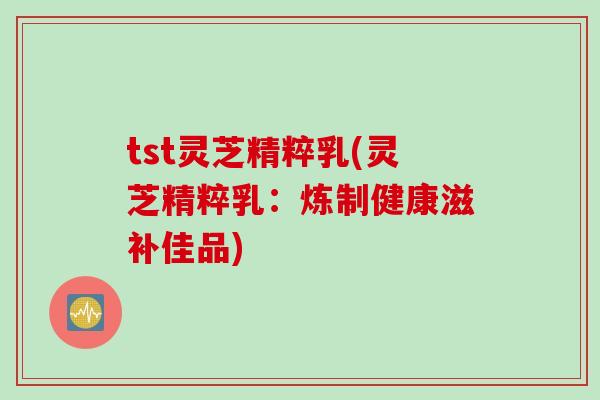 tst灵芝精粹乳(灵芝精粹乳：炼制健康滋补佳品)