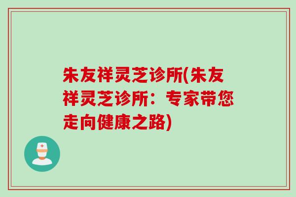 朱友祥灵芝诊所(朱友祥灵芝诊所：专家带您走向健康之路)