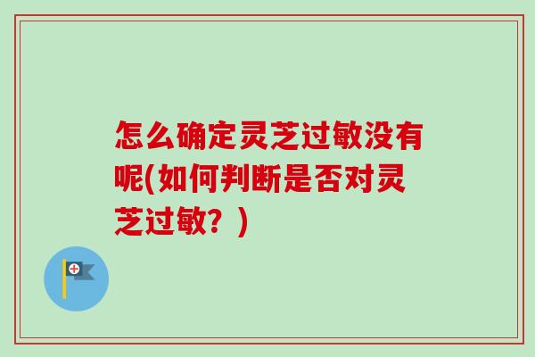 怎么确定灵芝过敏没有呢(如何判断是否对灵芝过敏？)