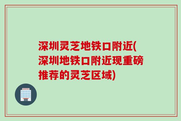 深圳灵芝地铁口附近(深圳地铁口附近现重磅推荐的灵芝区域)