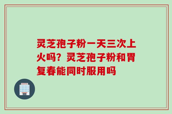 灵芝孢子粉一天三次上火吗？灵芝孢子粉和胃复春能同时服用吗