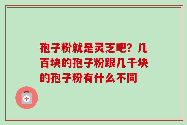 孢子粉就是灵芝吧？几百块的孢子粉跟几千块的孢子粉有什么不同