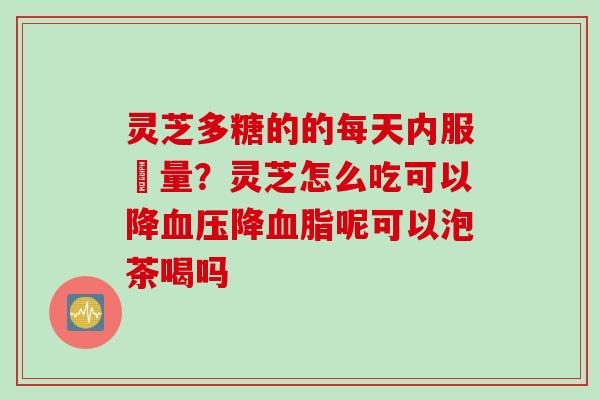 灵芝多糖的的每天内服剤量？灵芝怎么吃可以降血压降血脂呢可以泡茶喝吗