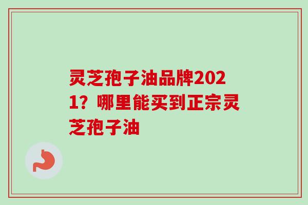 灵芝孢子油品牌2021？哪里能买到正宗灵芝孢子油