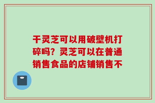 干灵芝可以用破壁机打碎吗？灵芝可以在普通销售食品的店铺销售不