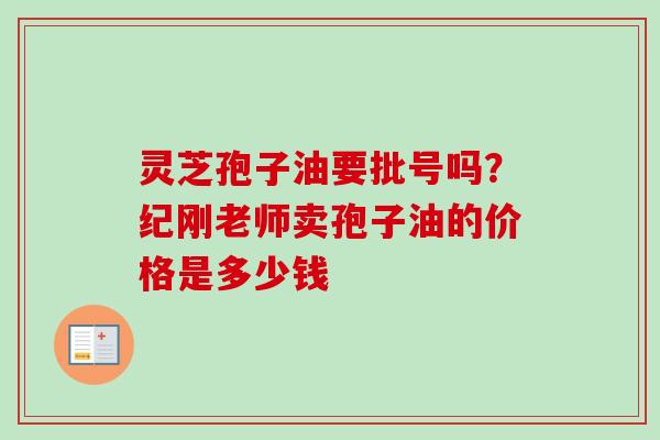 灵芝孢子油要批号吗？纪刚老师卖孢子油的价格是多少钱