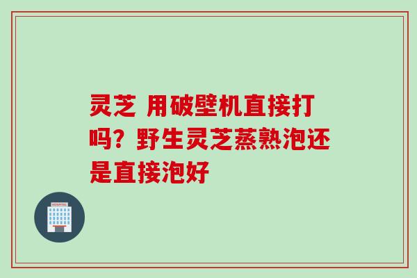 灵芝 用破壁机直接打吗？野生灵芝蒸熟泡还是直接泡好