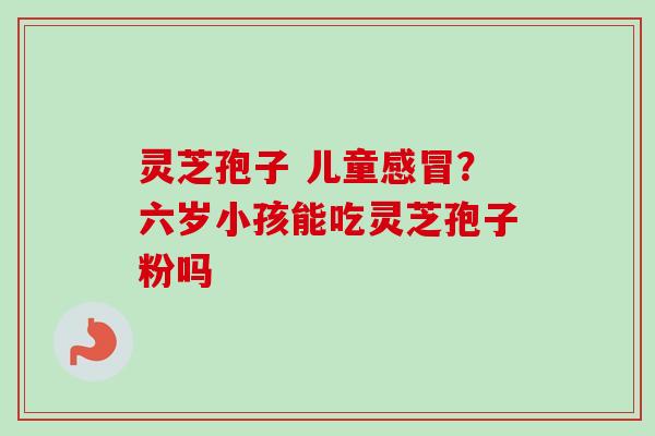 灵芝孢子 儿童感冒？六岁小孩能吃灵芝孢子粉吗