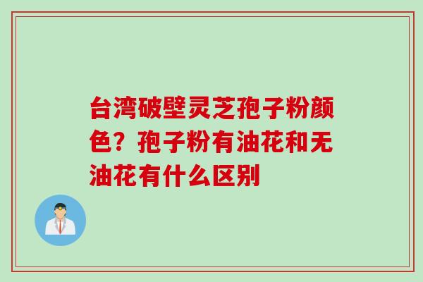 台湾破壁灵芝孢子粉颜色？孢子粉有油花和无油花有什么区别
