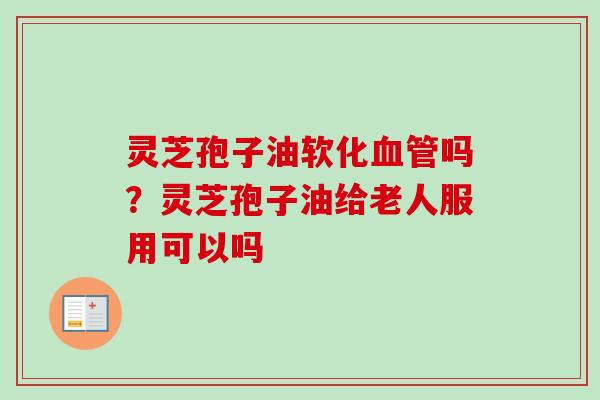 灵芝孢子油软化血管吗？灵芝孢子油给老人服用可以吗