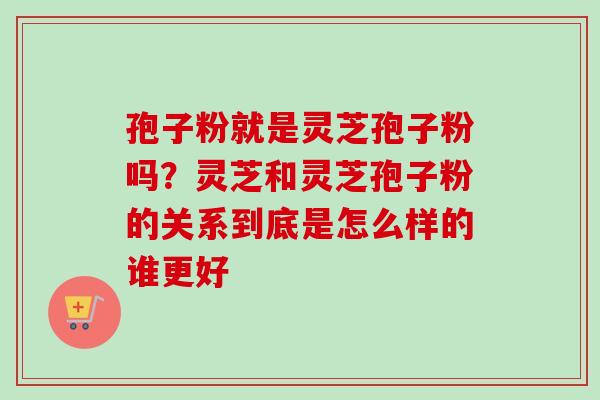 孢子粉就是灵芝孢子粉吗？灵芝和灵芝孢子粉的关系到底是怎么样的谁更好