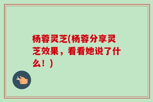 杨蓉灵芝(杨蓉分享灵芝效果，看看她说了什么！)