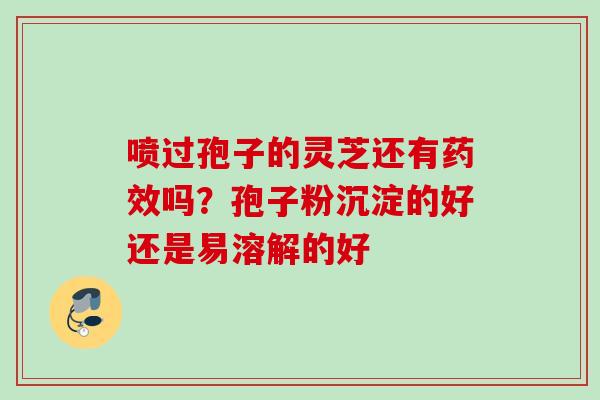 喷过孢子的灵芝还有药效吗？孢子粉沉淀的好还是易溶解的好