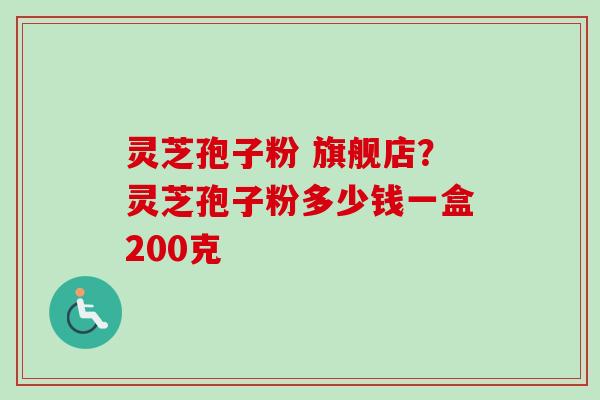 灵芝孢子粉 旗舰店？灵芝孢子粉多少钱一盒200克