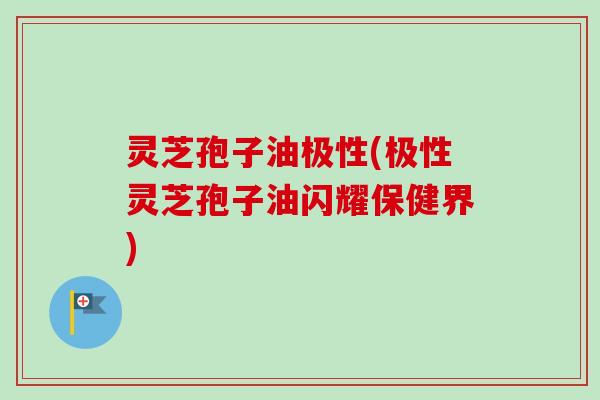 灵芝孢子油极性(极性灵芝孢子油闪耀保健界)