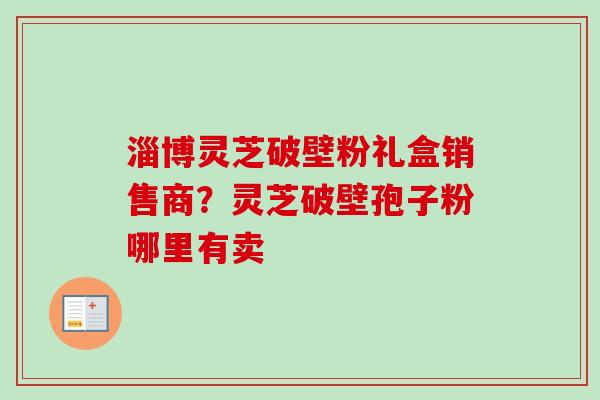 淄博灵芝破壁粉礼盒销售商？灵芝破壁孢子粉哪里有卖