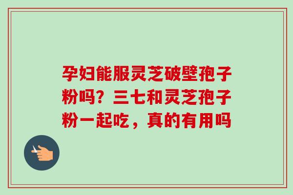 孕妇能服灵芝破壁孢子粉吗？三七和灵芝孢子粉一起吃，真的有用吗